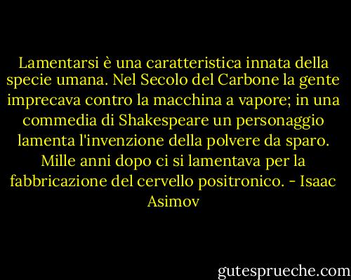 Lamentarsi è una caratteristica innata della specie umana. Nel Secolo del Carbone la gente imprecava contro la macchina a vapore; in una commedia di Shakespeare un personaggio lamenta l'invenzione della polvere da sparo. Mille anni dopo ci si lamentava per la fabbricazione del cervello positronico. - Isaac Asimov
