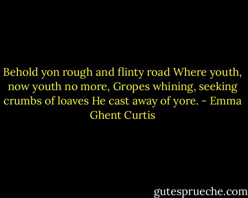 Behold yon rough and flinty road<br />Where youth, now youth no more,<br />Gropes whining, seeking crumbs of loaves<br />He cast away of yore. - Emma Ghent Curtis