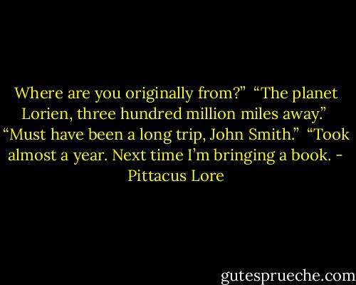 Where are you originally from?” <br />“The planet Lorien, three hundred million miles away.” <br />“Must have been a long trip, John Smith.” <br />“Took almost a year. Next time I’m bringing a book. - Pittacus Lore