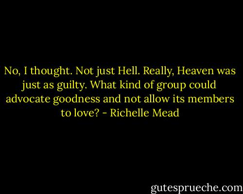 No, I thought. Not just Hell. Really, Heaven was just as guilty. What kind of group could advocate goodness and not allow its members to love? - Richelle Mead