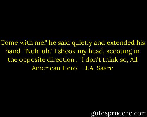 Come with me," he said quietly and extended his hand.<br />"Nuh-uh." I shook my head, scooting in the opposite direction . "I don't think so, All American Hero. - J.A. Saare
