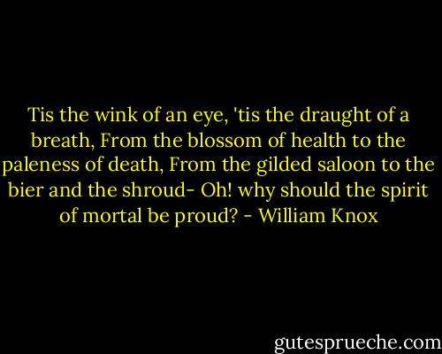 Tis the wink of an eye, 'tis the draught of a breath,<br />From the blossom of health to the paleness of death,<br />From the gilded saloon to the bier and the shroud-<br />Oh! why should the spirit of mortal be proud? - William Knox