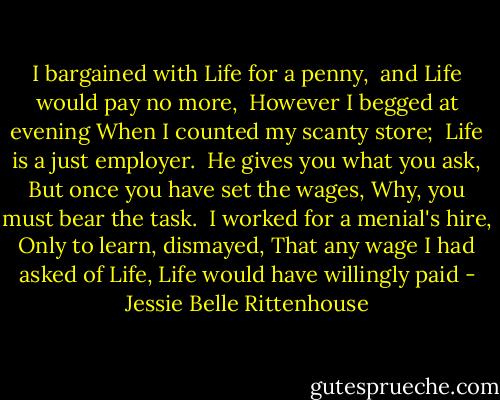 I bargained with Life for a penny, <br />and Life would pay no more, <br />However I begged at evening<br />When I counted my scanty store;<br /><br />Life is a just employer. <br />He gives you what you ask,<br />But once you have set the wages,<br />Why, you must bear the task.<br /><br />I worked for a menial's hire,<br />Only to learn, dismayed,<br />That any wage I had asked of Life,<br />Life would have willingly paid - Jessie Belle Rittenhouse