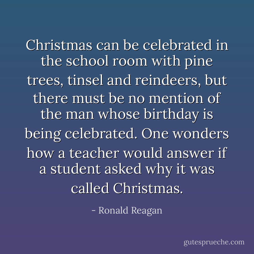 Christmas can be celebrated in the school room with pine trees, tinsel and reindeers, but there must be no mention of the man whose birthday is being celebrated. One wonders how a teacher would answer if a student asked why it was called Christmas. - Ronald Reagan
