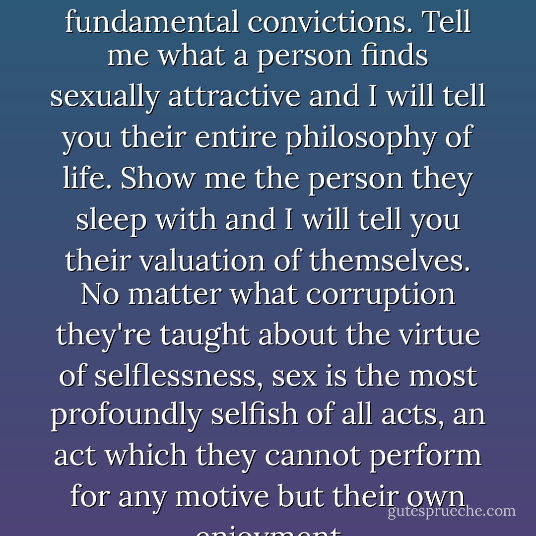 a person's sexual choice is the result and sum of their fundamental convictions. Tell me what a person finds sexually attractive and I will tell you their entire philosophy of life. Show me the person they sleep with and I will tell you their valuation of themselves. No matter what corruption they're taught about the virtue of selflessness, sex is the most profoundly selfish of all acts, an act which they cannot perform for any motive but their own enjoyment - Ayn Rand