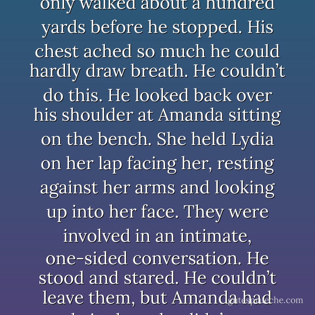 He waited a few more seconds, hoping her tight jaw would unclench and she’d ask him to stay, but she sat staring down the empty track.<br />There was nothing for him to do but walk away. The drum of his boot heels as he left Amanda and Lydia behind sounded like the clang of the<br />door slamming shut on his prison cell in Lexington. Each step away from<br />them felt like a year added to his sentence.<br />Spence only walked about a hundred yards before he stopped. His chest ached so much he could hardly draw breath. He couldn’t do this.<br />He looked back over his shoulder at Amanda sitting on the bench. She held Lydia on her lap facing her, resting against her arms and looking up into her face. They were involved in an intimate, one-sided conversation.<br />He stood and stared. He couldn’t leave them, but Amanda had made it clear she didn’t want him. God, he would give anything if he could go<br />back and change the way they’d met. But how could he have done things<br />differently and still have met Amanda? If he hadn’t pretended to be Travis Baxter that day at the station, she never would’ve spoken to him at all. Spence couldn’t regret what he’d done nor could he condone it. It was a double-edged sword. - Bonnie Dee
