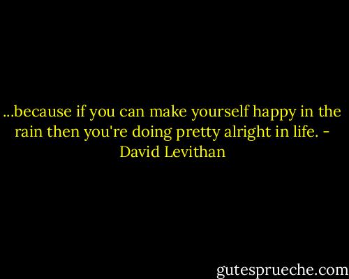 ...because if you can make yourself happy in the rain then you're doing pretty alright in life. - David Levithan