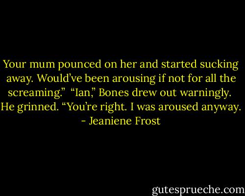 Your mum pounced on her and started sucking away. Would’ve been arousing if not for all the screaming.”<br /><br />“Ian,” Bones drew out warningly.<br /><br />He grinned. “You’re right. I was aroused anyway. - Jeaniene Frost
