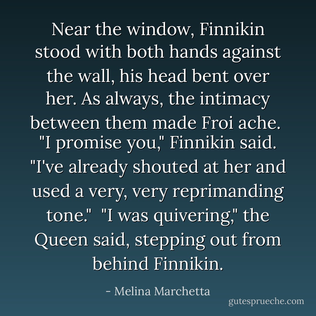 Near the window, Finnikin stood with both hands against the wall, his head bent over her. As always, the intimacy between them made Froi ache.<br /><br />"I promise you," Finnikin said. "I've already shouted at her and used a very, <i>very</i> reprimanding tone."<br /><br />"I was quivering," the Queen said, stepping out from behind Finnikin. - Melina Marchetta