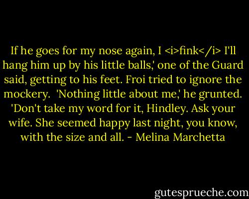 If he goes for my nose again, I <i>fink</i> I'll hang him up by his little balls,' one of the Guard said, getting to his feet. Froi tried to ignore the mockery.<br /><br />'Nothing little about me,' he grunted. 'Don't take my word for it, Hindley. Ask your wife. She seemed happy last night, you know, with the size and all. - Melina Marchetta