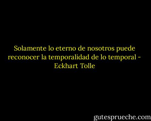 Solamente lo eterno de nosotros puede reconocer la temporalidad de lo temporal - Eckhart Tolle