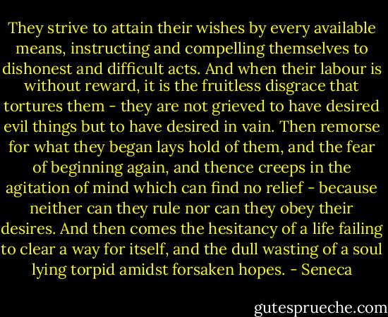 They strive to attain their wishes by every available means, instructing and compelling themselves to dishonest and difficult acts. And when their labour is without reward, it is the fruitless disgrace that tortures them - they are not grieved to have desired evil things but to have desired in vain. Then remorse for what they began lays hold of them, and the fear of beginning again, and thence creeps in the agitation of mind which can find no relief - because neither can they rule nor can they obey their desires. And then comes the hesitancy of a life failing to clear a way for itself, and the dull wasting of a soul lying torpid amidst forsaken hopes. - Seneca