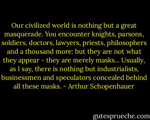 Our civilized world is nothing but a great masquerade. You encounter knights, parsons, soldiers, doctors, lawyers, priests, philosophers and a thousand more: but they are not what they appear - they are merely masks... Usually, as I say, there is nothing but industrialists, businessmen and speculators concealed behind all these masks. - Arthur Schopenhauer