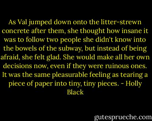 As Val jumped down onto the litter-strewn concrete after them, she thought how insane it was to follow two people she didn't know into the bowels of the subway, but instead of being afraid, she felt glad. She would make all her own decisions now, even if they were ruinous ones. It was the same pleasurable feeling as tearing a piece of paper into tiny, tiny pieces. - Holly Black