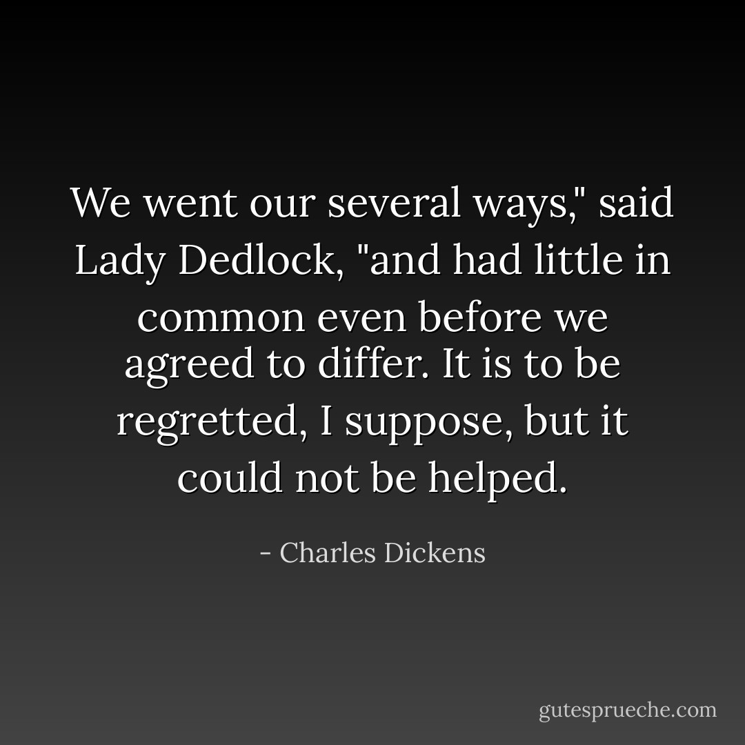 We went our several ways," said Lady Dedlock, "and had little in common even before we agreed to differ. It is to be regretted, I suppose, but it could not be helped. - Charles Dickens