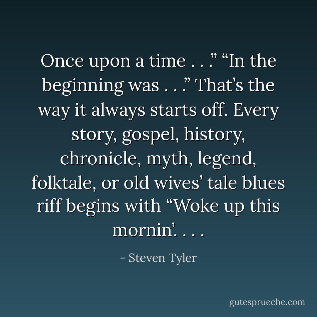 Once upon a time . . .” “In the beginning was . . .” That’s the way it always starts off. Every story, gospel, history, chronicle, myth, legend, folktale, or old wives’ tale blues riff begins with “Woke up this mornin’. . . . - Steven Tyler