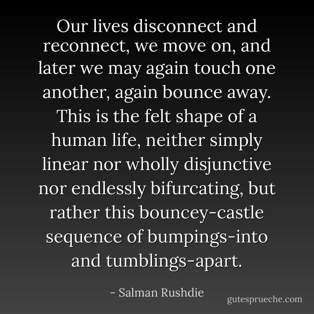 Our lives disconnect and reconnect, we move on, and later we may again touch one another, again bounce away. This is the felt shape of a human life, neither simply linear nor wholly disjunctive nor endlessly bifurcating, but rather this bouncey-castle sequence of bumpings-into and tumblings-apart. - Salman Rushdie