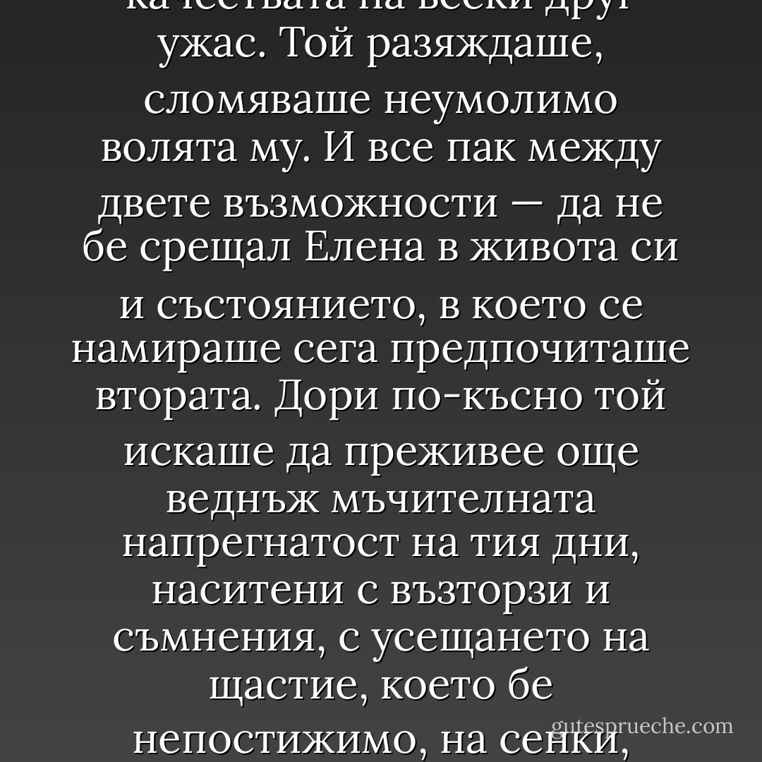 Любовният ужас е сладък и опиянителен, но той има качествата на всеки друг ужас. Той разяждаше, сломяваше неумолимо волята му. И все пак между двете възможности — да не бе срещал Елена в живота си и състоянието, в което се намираше сега предпочиташе втората. Дори по-късно той искаше да преживее още веднъж мъчителната напрегнатост на тия дни, наситени с възторзи и съмнения, с усещането на щастие, което бе непостижимо, на сенки, които никоя светлина не можеше да разпръсне. - Димитър Димов