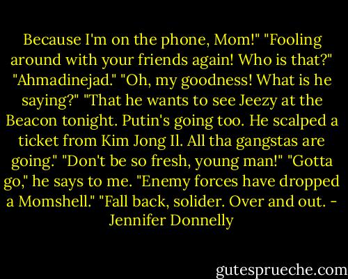 Because I'm on the phone, Mom!"<br />"Fooling around with your friends again! Who is that?"<br />"Ahmadinejad."<br />"Oh, my goodness! What is he saying?"<br />"That he wants to see Jeezy at the Beacon tonight. Putin's going too. He scalped a ticket from Kim Jong Il. All tha gangstas are going."<br />"Don't be so fresh, young man!"<br />"Gotta go," he says to me. "Enemy forces have dropped a Momshell."<br />"Fall back, solider. Over and out. - Jennifer Donnelly
