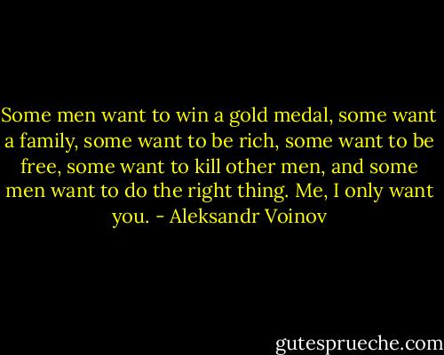 Some men want to win a gold medal, some want a family, some want to be rich, some want to be free, some want to kill other men, and some men want to do the right thing. Me, I only want you. - Aleksandr Voinov