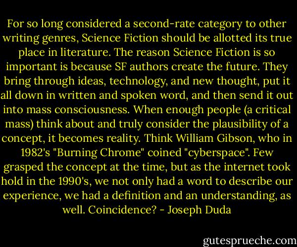 For so long considered a second-rate category to other writing genres, Science Fiction should be allotted its true place in literature. The reason Science Fiction is so important is because SF authors create the future. They bring through ideas, technology, and new thought, put it all down in written and spoken word, and then send it out into mass consciousness. When enough people (a critical mass) think about and truly consider the plausibility of a concept, it becomes reality. Think William Gibson, who in 1982's "Burning Chrome" coined "cyberspace". Few grasped the concept at the time, but as the internet took hold in the 1990's, we not only had a word to describe our experience, we had a definition and an understanding, as well. Coincidence? - Joseph Duda