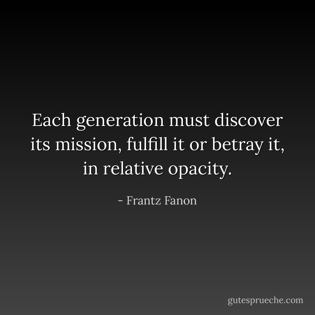 Each generation must discover its mission, fulfill it or betray it, in relative opacity. - Frantz Fanon