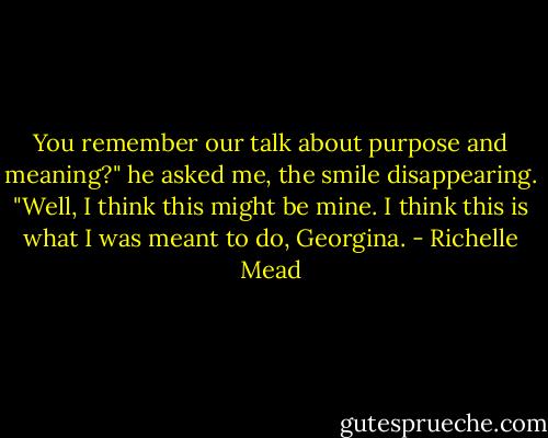 You remember our talk about purpose and meaning?" he asked me, the smile disappearing. "Well, I think this might be mine. I think this is what I was meant to do, Georgina. - Richelle Mead