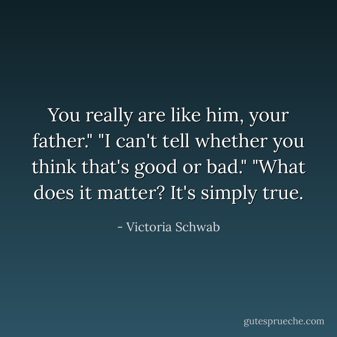 You really are like him, your father."<br />"I can't tell whether you think that's good or bad."<br />"What does it matter? It's simply true. - Victoria Schwab
