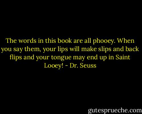 The words in this book are all phooey. When you say them, your lips will make slips and back flips and your tongue may end up in Saint Looey! - Dr. Seuss