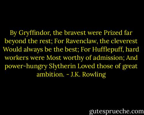 By Gryffindor, the bravest were<br />Prized far beyond the rest;<br />For Ravenclaw, the cleverest<br />Would always be the best;<br />For Hufflepuff, hard workers were<br />Most worthy of admission;<br />And power-hungry Slytherin<br />Loved those of great ambition. - J.K. Rowling
