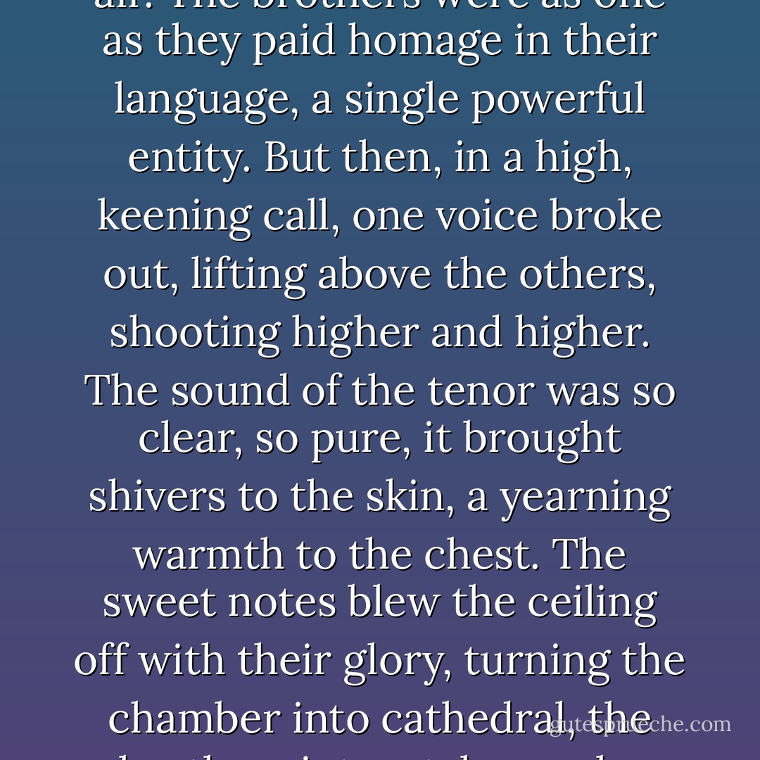 The chanting grew louder, deep male voice pumping.<br />She looked to the brothers, the tall, fierce men who were now part of her life. Wrath pivoted and put his arm around her. Together, they swayed to the rhythm that swelled, filling the air. The brothers were as one as they paid homage in their language, a single powerful entity.<br />But then, in a high, keening call, one voice broke out, lifting above the others, shooting higher and higher. The sound of the tenor was so clear, so pure, it brought shivers to the skin, a yearning warmth to the chest. The sweet notes blew the ceiling off with their glory, turning the chamber into cathedral, the brothers into a tabernacle.<br />Bringing the very heavens close enough to touch.<br />It was Zsadist.<br />His eys closed, his head back, his mouth wide open, he sang.<br />The scarred one, the soulless one, had the voice of an angel. - J.R. Ward