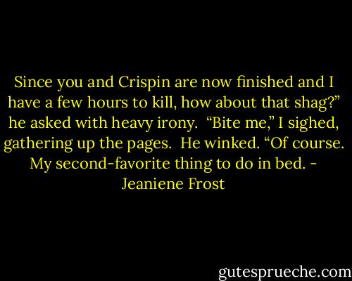Since you and Crispin are now finished and I have a few hours to kill, how about that shag?” he asked with heavy irony.<br /><br />“Bite me,” I sighed, gathering up the pages.<br /><br />He winked. “Of course. My second-favorite thing to do in bed. - Jeaniene Frost