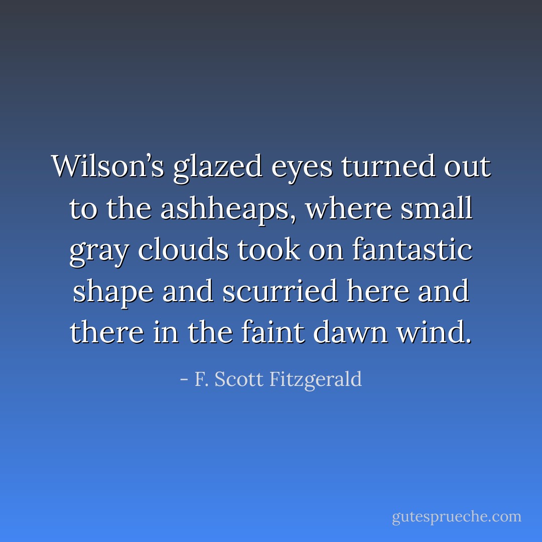 Wilson’s glazed eyes turned out to the ashheaps, where small gray clouds took on fantastic shape and scurried here and there in the faint dawn wind. - F. Scott Fitzgerald