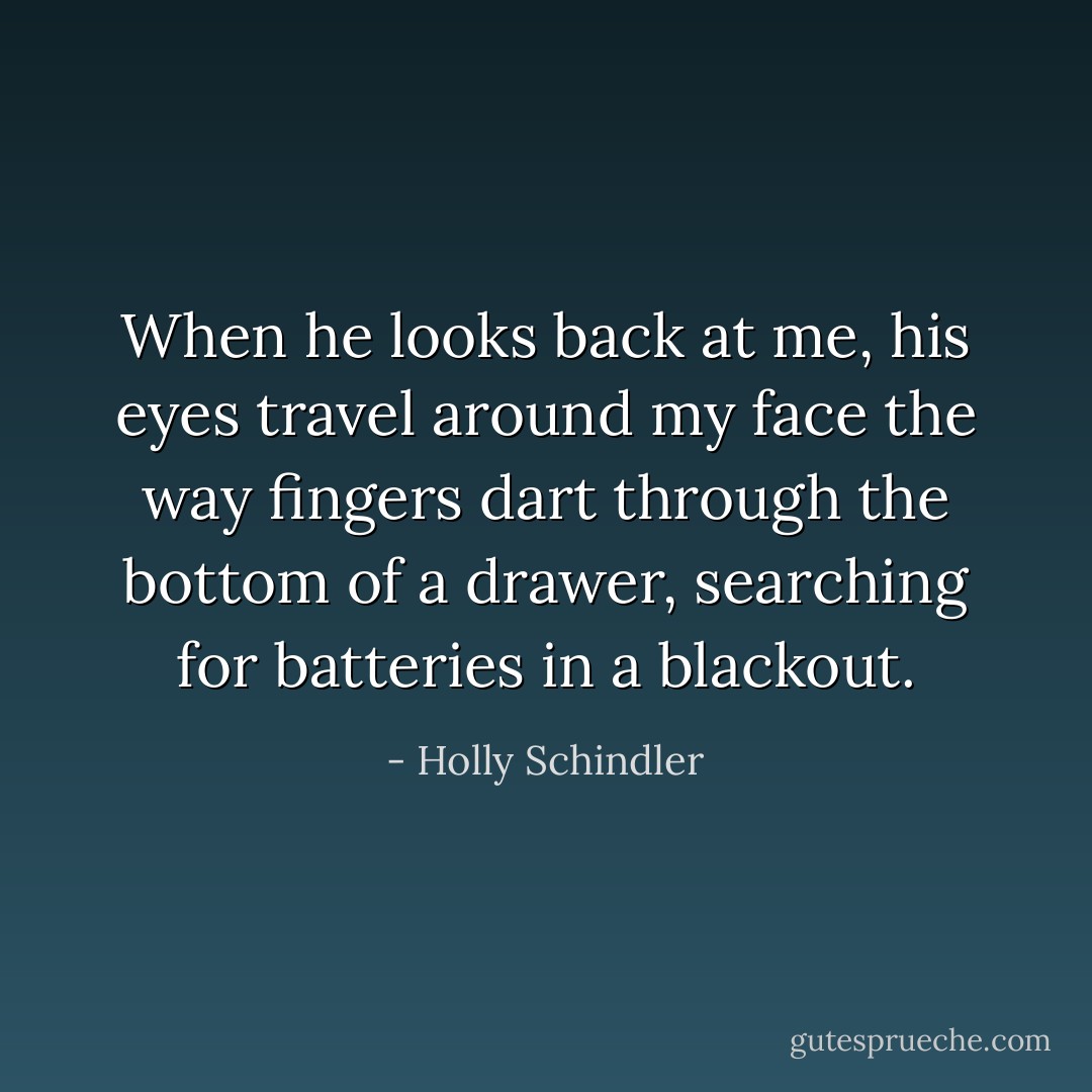 When he looks back at me, his eyes travel around my face the way fingers dart through the bottom of a drawer, searching for batteries in a blackout. - Holly Schindler