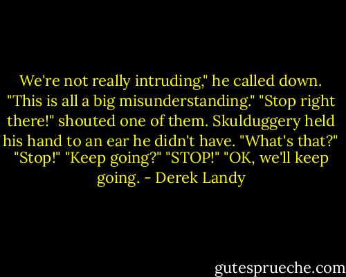 We're not really intruding," he called down. "This is all a big misunderstanding."<br />"Stop right there!" shouted one of them.<br />Skulduggery held his hand to an ear he didn't have.<br />"What's that?"<br />"Stop!"<br />"Keep going?"<br />"STOP!"<br />"OK, we'll keep going. - Derek Landy