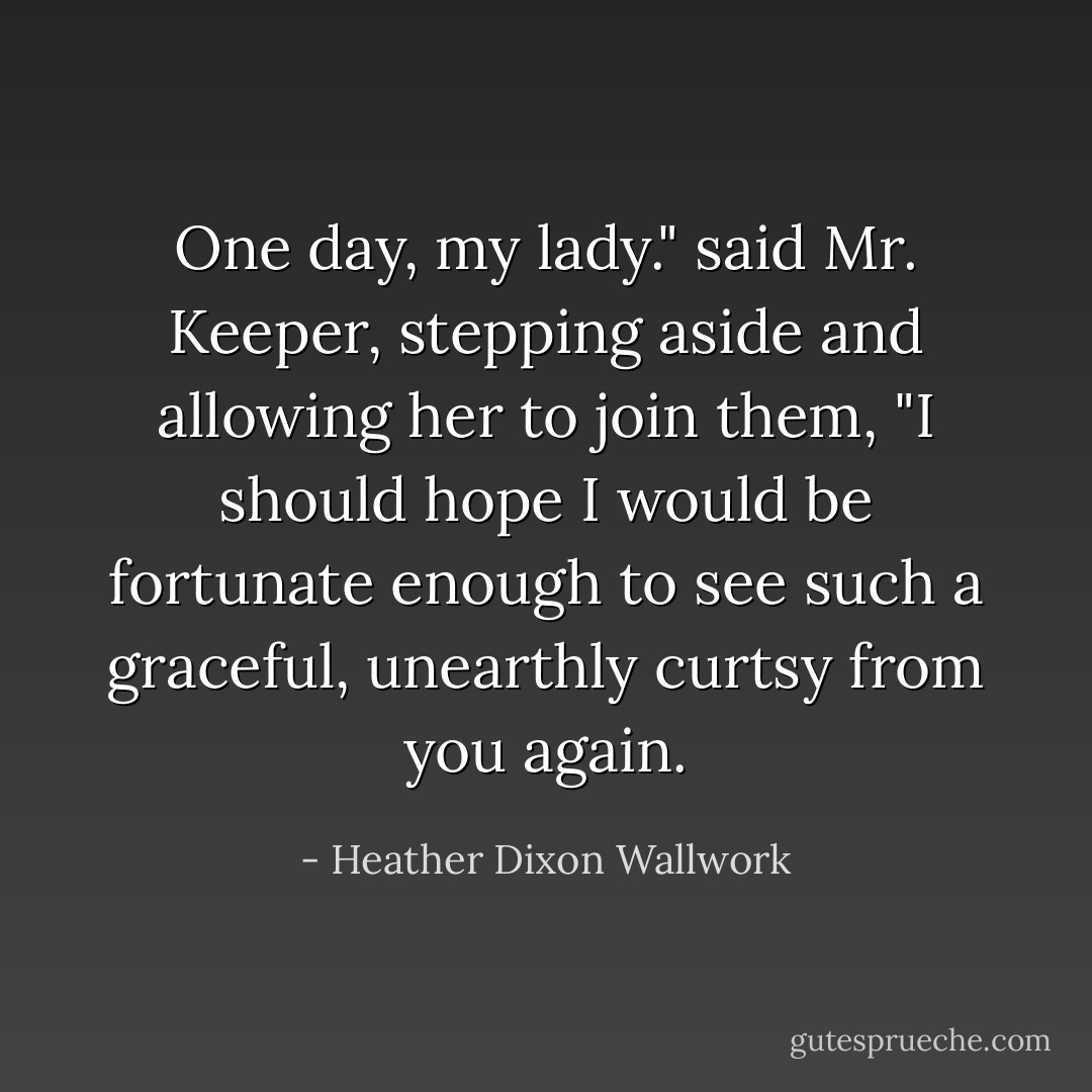 One day, my lady." said Mr. Keeper, stepping aside and allowing her to join them, "I should hope I would be fortunate enough to see such a graceful, unearthly curtsy from you again. - Heather Dixon Wallwork
