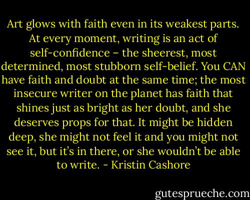 Art glows with faith even in its weakest parts. At every moment, writing is an act of self-confidence – the sheerest, most determined, most stubborn self-belief. You CAN have faith and doubt at the same time; the most insecure writer on the planet has faith that shines just as bright as her doubt, and she deserves props for that. It might be hidden deep, she might not feel it and you might not see it, but it’s in there, or she wouldn’t be able to write. - Kristin Cashore