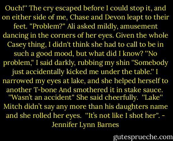 Ouch!'' The cry escaped before I could stop it, and on either side of me, Chase and Devon leapt to their feet.<br />''Problem?'' Ali asked mildly, amusement dancing in the corners of her eyes. Given the whole Casey thing, I didn't think she had to call to be in such a good mood, but what did I know?<br />''No problem,'' I said darkly, rubbing my shin ''Somebody just accidentally kicked me under the table.'' I narrowed my eyes at lake, and she helped herself to another T-bone And smothered it in stake sauce. <br />''Wasn’t an accident'' She said cheerfully. <br />''Lake'' Mitch didn’t say any more than his daughters name and she rolled her eyes. <br />''It’s not like I shot her''. - Jennifer Lynn Barnes