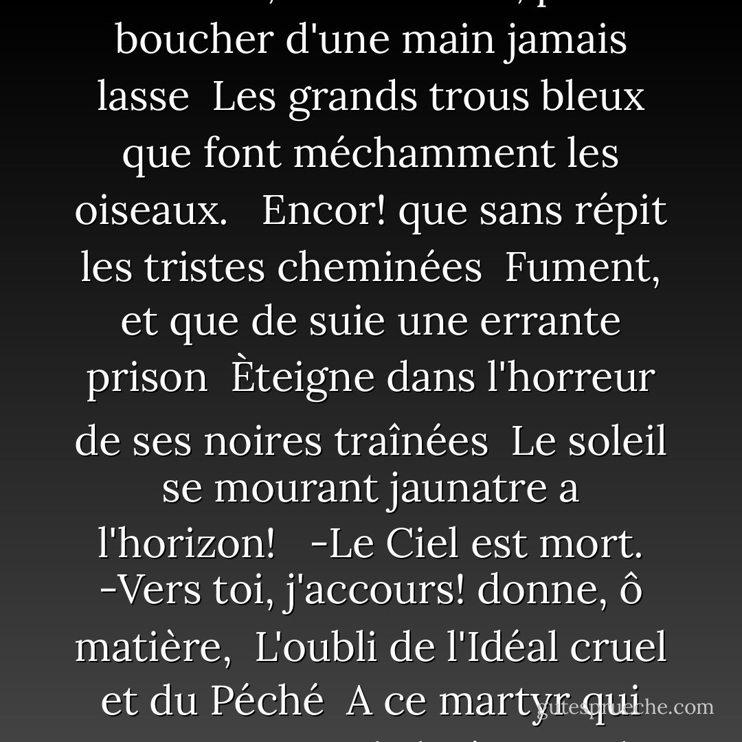 De l'éternel azure la sereine ironie <br />Accable, belle indolemment comme les fleurs, <br />Le poëte impuissant qui maudit son génie <br />A travers un désert stérile de Douleurs. <br /><br />Fuyant, les yeux fermés, je le sens qui regarde <br />Avec l'intensite d'un remords atterrant, <br />Mon âme vide, Où fuir? Et quelle nuit hagarde <br />Jeter, lambeaux, jeter sur ce mépris navrant? <br /><br />Brouillards, montez! Versez vos cendres monotones <br />Avec de longs haillons de brume dans les cieux <br />Qui noiera le marais livide des automnes <br />Et batissez un grand plafond silencieux! <br /><br />Et toi, sors de étangs léthéens et ramasse <br />En t'en venant la vase et les pâles roseaux, <br />Cher Ennui, pour boucher d'une main jamais lasse <br />Les grands trous bleux que font méchamment les oiseaux. <br /><br />Encor! que sans répit les tristes cheminées <br />Fument, et que de suie une errante prison <br />Èteigne dans l'horreur de ses noires traînées <br />Le soleil se mourant jaunatre a l'horizon! <br /><br />-Le Ciel est mort. -Vers toi, j'accours! donne, ô matière, <br />L'oubli de l'Idéal cruel et du Péché <br />A ce martyr qui vient partager la litière <br />Ou le bétail heureux des hommes est couché, <br /><br />Car j'y veux, puisque enfin ma cervelle, vidée <br />Comme le pot de fard gisant au pied du mur, <br />N'a plus l'art d'attifer la sanglotante idée, <br />Lugubrement bâiller vers un trépas obscur. . . <br /><br />En vain! l'Azur triomphe, et je l'entends qui chante <br />Dans les cloches. Mon âme, il se fait voix pour plus <br />Nous faire peur avec sa victoire méchante, <br />Et du métal vivant sort en bleus angélus! <br /><br />Il roule par la brume, ancien et traverse <br />Ta notive agonie ainsi qu'un glaive sur; <br />Ou fuir dans la révolte inutle et perverse? <br />Je suis hanté. L'Azur! l'Azur! l'Azur! l'Azur. - Stéphane Mallarmé