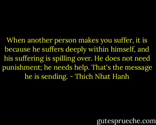 When another person makes you suffer, it is because he suffers deeply within himself, and his suffering is spilling over. He does not need punishment; he needs help. That's the message he is sending. - Thich Nhat Hanh