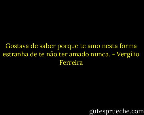 Gostava de saber porque te amo nesta forma estranha de te não ter amado nunca. - Vergílio Ferreira