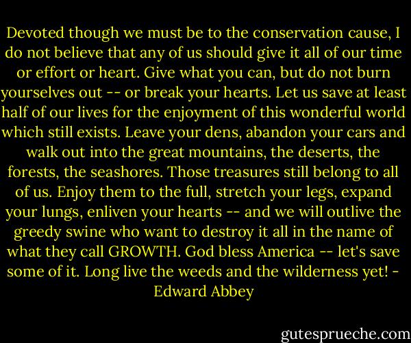 Devoted though we must be to the conservation cause, I do not believe that any of us should give it all of our time or effort or heart. Give what you can, but do not burn yourselves out -- or break your hearts. Let us save at least half of our lives for the enjoyment of this wonderful world which still exists. Leave your dens, abandon your cars and walk out into the great mountains, the deserts, the forests, the seashores. Those treasures still belong to all of us. Enjoy them to the full, stretch your legs, expand your lungs, enliven your hearts -- and we will outlive the greedy swine who want to destroy it all in the name of what they call GROWTH.<br />God bless America -- let's save some of it.<br />Long live the weeds and the wilderness yet! - Edward Abbey