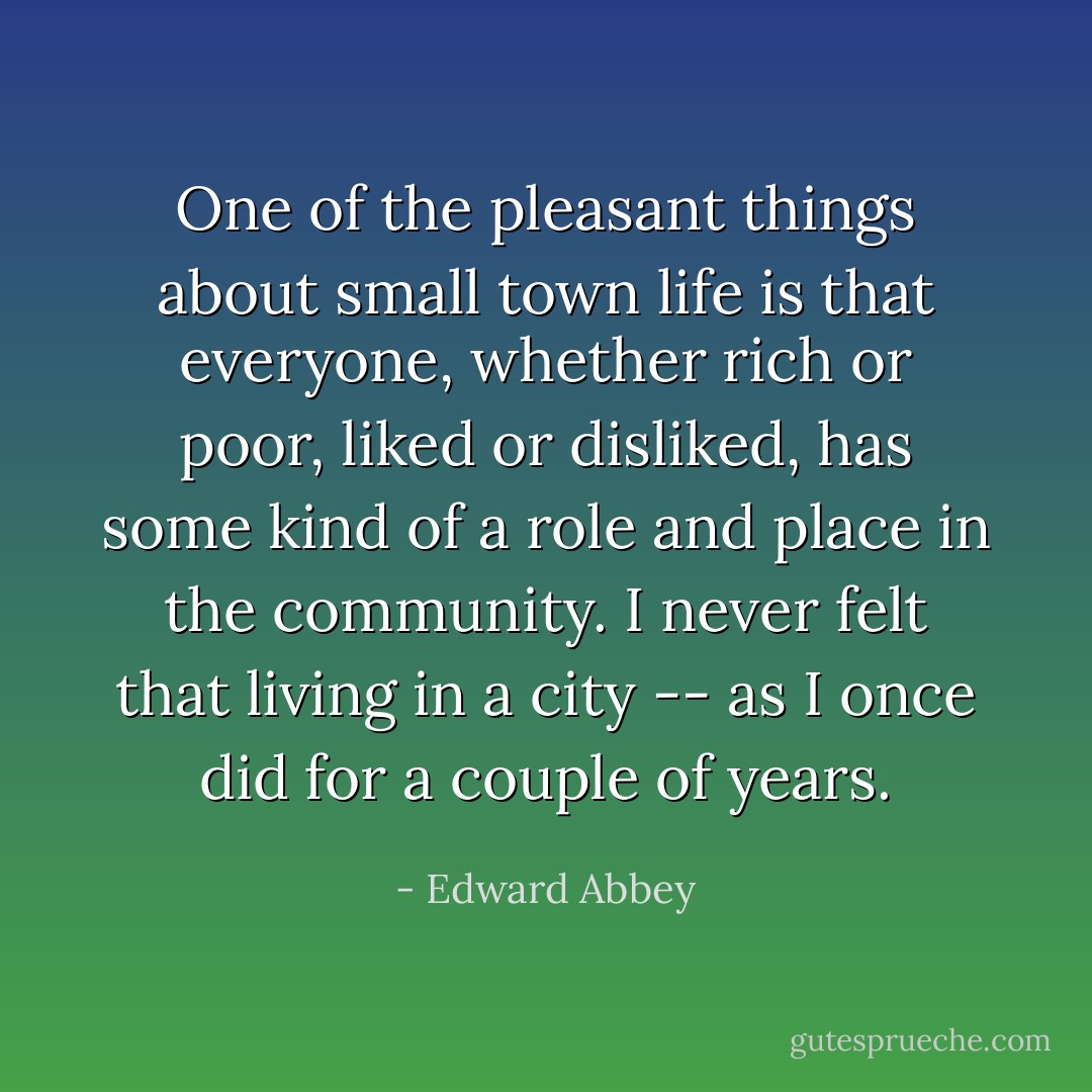 One of the pleasant things about small town life is that everyone, whether rich or poor, liked or disliked, has some kind of a role and place in the community. I never felt that living in a city -- as I once did for a couple of years. - Edward Abbey