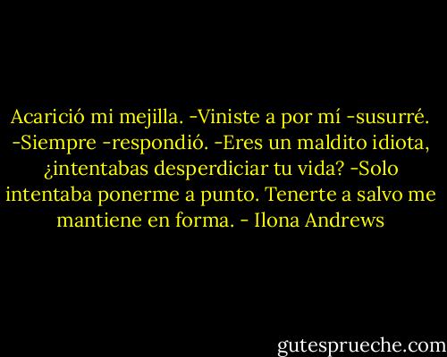 Acarició mi mejilla.<br />-Viniste a por mí -susurré.<br />-Siempre -respondió.<br />-Eres un maldito idiota, ¿intentabas desperdiciar tu vida?<br />-Solo intentaba ponerme a punto. Tenerte a salvo me mantiene en forma. - Ilona Andrews