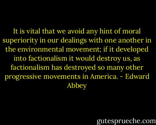 It is vital that we avoid any hint of moral superiority in our dealings with one another in the environmental movement; if it developed into factionalism it would destroy us, as factionalism has destroyed so many other progressive movements in America. - Edward Abbey