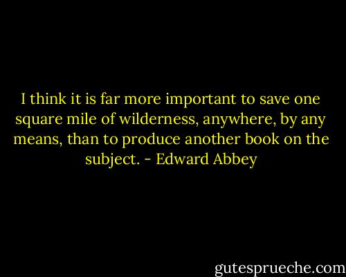 I think it is far more important to save one square mile of wilderness, anywhere, by any means, than to produce another book on the subject. - Edward Abbey
