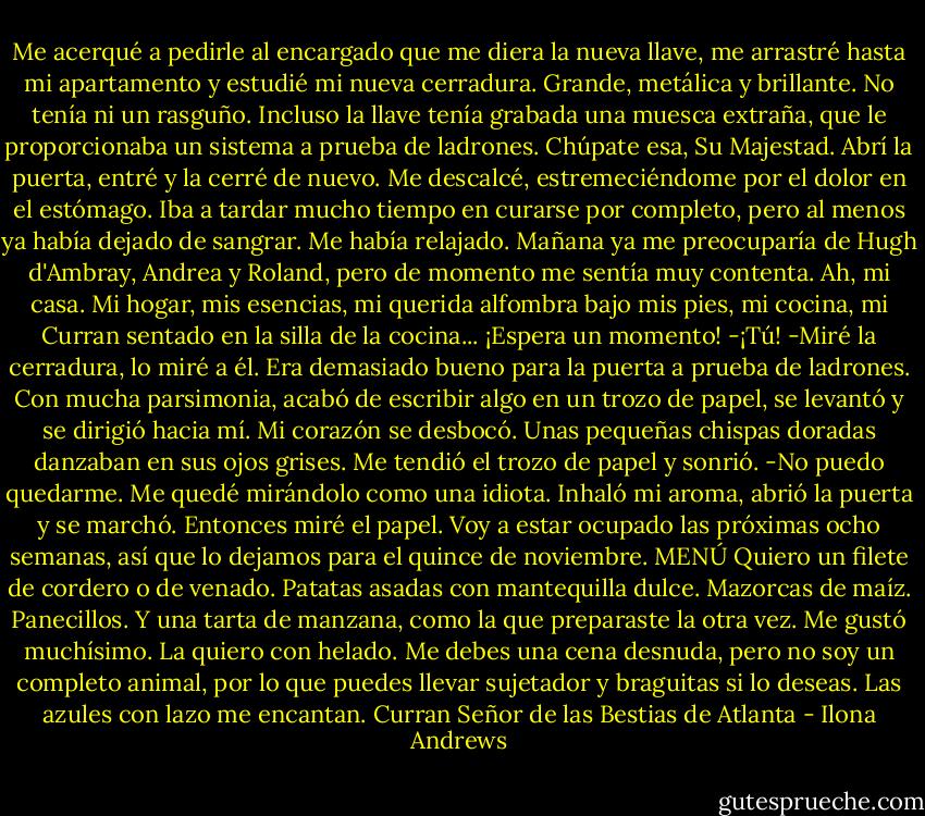Me acerqué a pedirle al encargado que me diera la nueva llave, me arrastré hasta mi apartamento y estudié mi nueva cerradura. Grande, metálica y brillante. No tenía ni un rasguño. Incluso la llave tenía grabada una muesca extraña, que le proporcionaba un sistema a prueba de ladrones. Chúpate esa, Su Majestad.<br />Abrí la puerta, entré y la cerré de nuevo. Me descalcé, estremeciéndome por el dolor en el estómago. Iba a tardar mucho tiempo en curarse por completo, pero al menos ya había dejado de sangrar.<br />Me había relajado. Mañana ya me preocuparía de Hugh d'Ambray, Andrea y Roland, pero de momento me sentía muy contenta. Ah, mi casa. Mi hogar, mis esencias, mi querida alfombra bajo mis pies, mi cocina, mi Curran sentado en la silla de la cocina... ¡Espera un momento!<br />-¡Tú! -Miré la cerradura, lo miré a él. Era demasiado bueno para la puerta a prueba de ladrones.<br />Con mucha parsimonia, acabó de escribir algo en un trozo de papel, se levantó y se dirigió hacia mí. Mi corazón se desbocó. Unas pequeñas chispas doradas danzaban en sus ojos grises. Me tendió el trozo de papel y sonrió.<br />-No puedo quedarme.<br />Me quedé mirándolo como una idiota.<br />Inhaló mi aroma, abrió la puerta y se marchó. Entonces miré el papel.<br />Voy a estar ocupado las próximas ocho semanas, así que lo dejamos para el quince de noviembre.<br />MENÚ<br />Quiero un filete de cordero o de venado. Patatas asadas con mantequilla dulce. Mazorcas de maíz. Panecillos. Y una tarta de manzana, como la que preparaste la otra vez. Me gustó muchísimo. La quiero con helado.<br />Me debes una cena desnuda, pero no soy un completo animal, por lo que puedes llevar sujetador y braguitas si lo deseas. Las azules con lazo me encantan.<br />Curran<br />Señor de las Bestias de Atlanta - Ilona Andrews