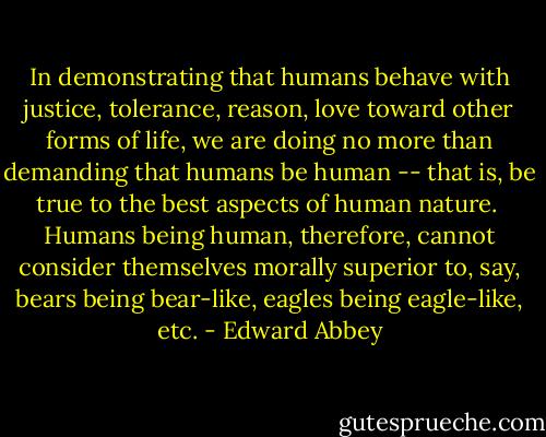 In demonstrating that humans behave with justice, tolerance, reason, love toward other forms of life, we are doing no more than demanding that humans be human -- that is, be true to the best aspects of human nature. <br />Humans being human, therefore, cannot consider themselves morally superior to, say, bears being bear-like, eagles being eagle-like, etc. - Edward Abbey