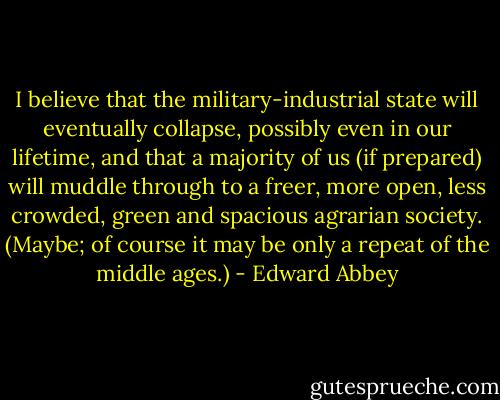 I believe that the military-industrial state will eventually collapse, possibly even in our lifetime, and that a majority of us (if prepared) will muddle through to a freer, more open, less crowded, green and spacious agrarian society. (Maybe; of course it may be only a repeat of the middle ages.) - Edward Abbey