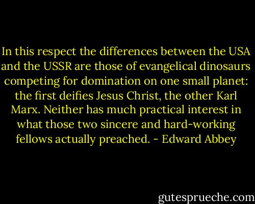 In this respect the differences between the USA and the USSR are those of evangelical dinosaurs competing for domination on one small planet: the first deifies Jesus Christ, the other Karl Marx. Neither has much practical interest in what those two sincere and hard-working fellows actually preached. - Edward Abbey